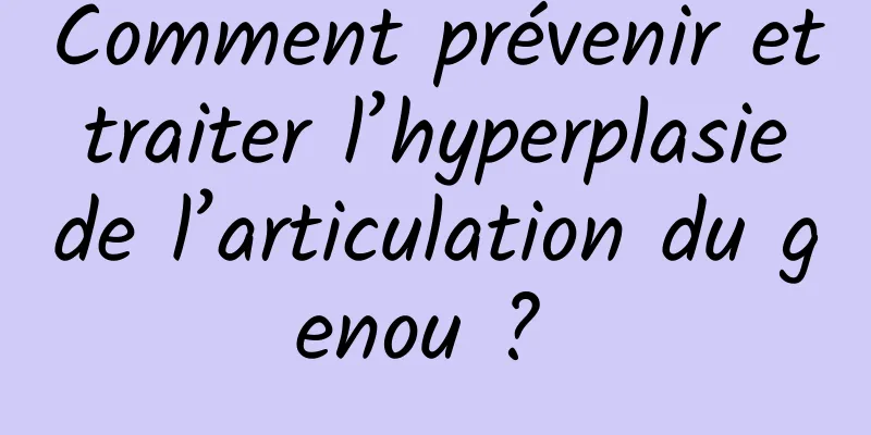 Comment prévenir et traiter l’hyperplasie de l’articulation du genou ? 