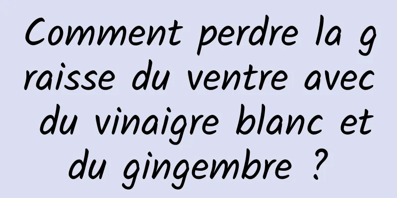 Comment perdre la graisse du ventre avec du vinaigre blanc et du gingembre ? 