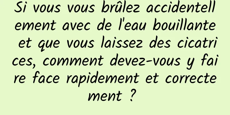 Si vous vous brûlez accidentellement avec de l'eau bouillante et que vous laissez des cicatrices, comment devez-vous y faire face rapidement et correctement ? 