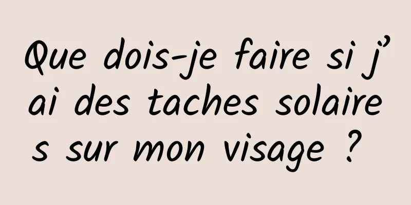 Que dois-je faire si j’ai des taches solaires sur mon visage ? 