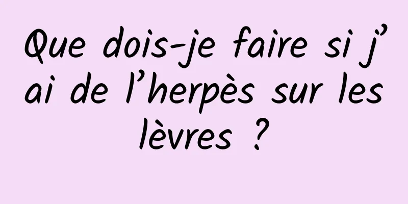 Que dois-je faire si j’ai de l’herpès sur les lèvres ? 