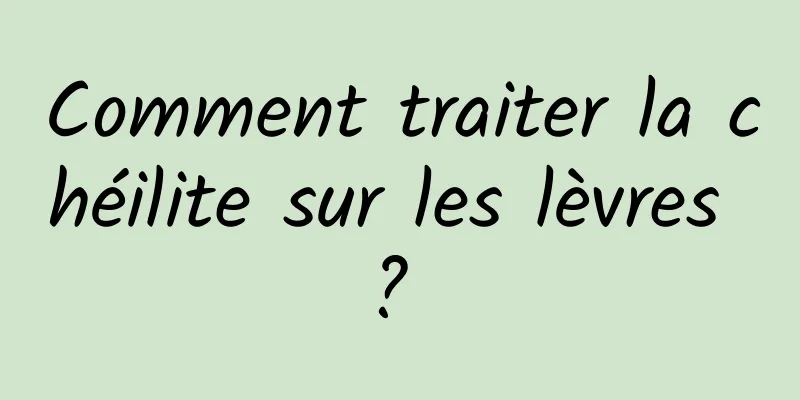 Comment traiter la chéilite sur les lèvres ? 