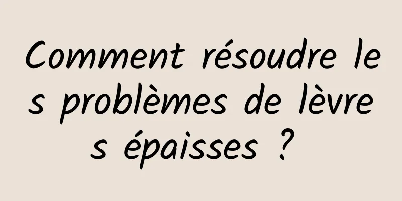 Comment résoudre les problèmes de lèvres épaisses ? 