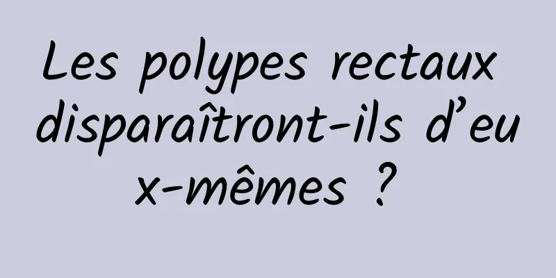 Les polypes rectaux disparaîtront-ils d’eux-mêmes ? 