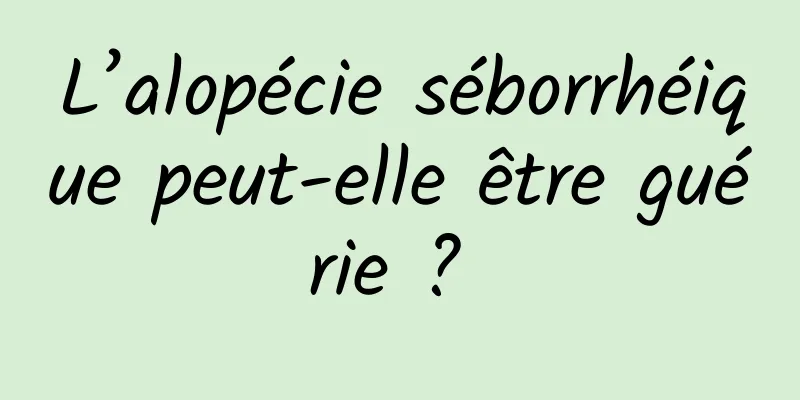 L’alopécie séborrhéique peut-elle être guérie ? 