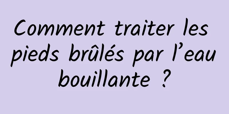 Comment traiter les pieds brûlés par l’eau bouillante ? 