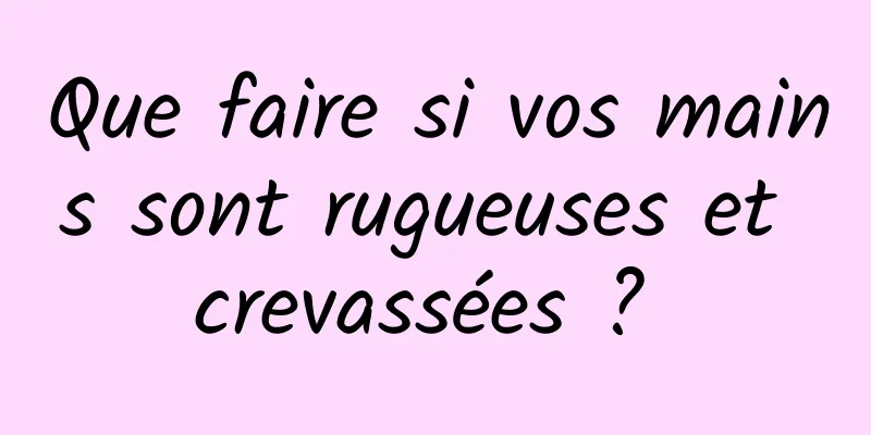 Que faire si vos mains sont rugueuses et crevassées ? 