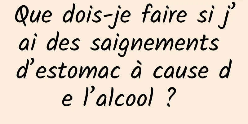 Que dois-je faire si j’ai des saignements d’estomac à cause de l’alcool ? 