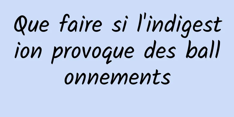 Que faire si l'indigestion provoque des ballonnements