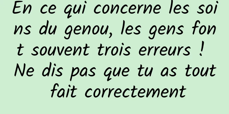 En ce qui concerne les soins du genou, les gens font souvent trois erreurs ! Ne dis pas que tu as tout fait correctement