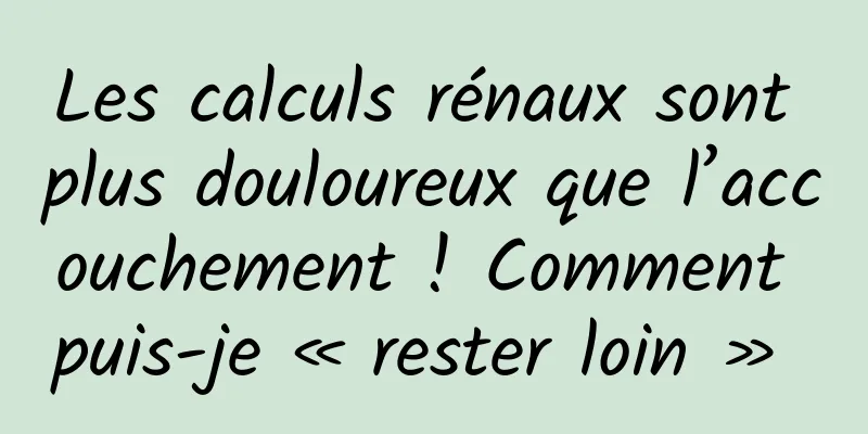 Les calculs rénaux sont plus douloureux que l’accouchement ! Comment puis-je « rester loin » 