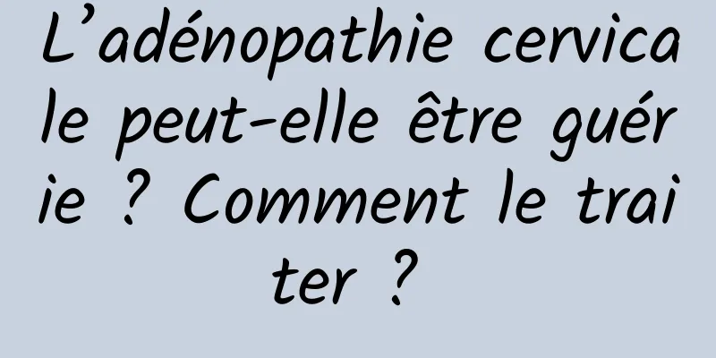 L’adénopathie cervicale peut-elle être guérie ? Comment le traiter ? 