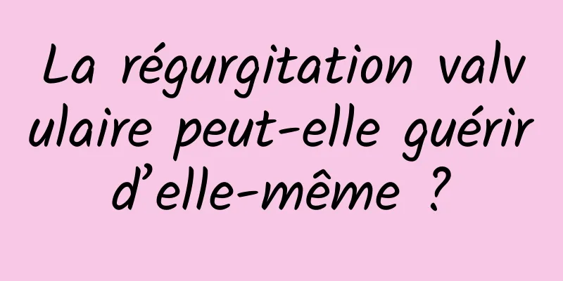 La régurgitation valvulaire peut-elle guérir d’elle-même ? 