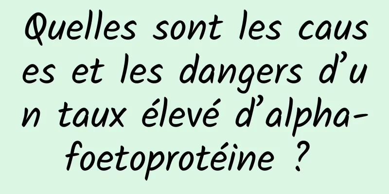 Quelles sont les causes et les dangers d’un taux élevé d’alpha-foetoprotéine ? 