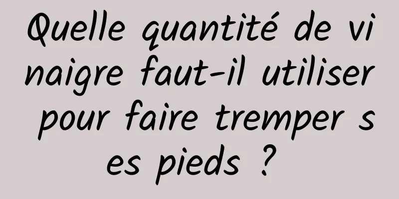 Quelle quantité de vinaigre faut-il utiliser pour faire tremper ses pieds ? 