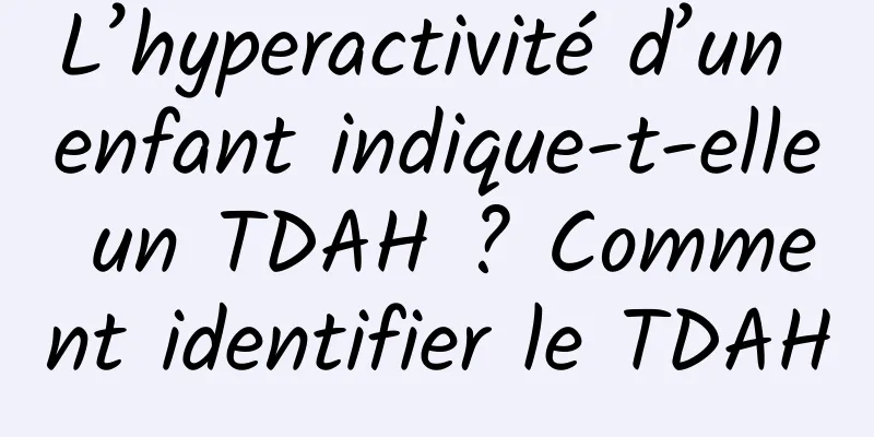 L’hyperactivité d’un enfant indique-t-elle un TDAH ? Comment identifier le TDAH