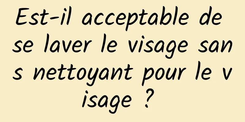 Est-il acceptable de se laver le visage sans nettoyant pour le visage ? 