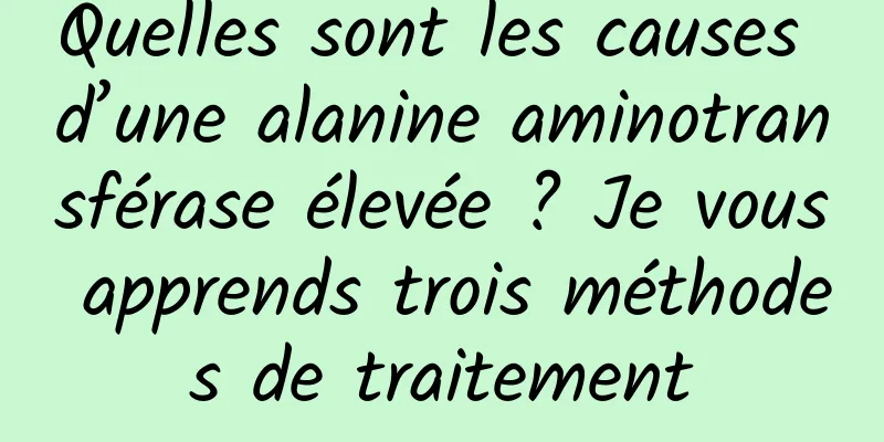 Quelles sont les causes d’une alanine aminotransférase élevée ? Je vous apprends trois méthodes de traitement