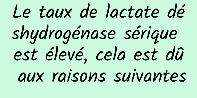 Le taux de lactate déshydrogénase sérique est élevé, cela est dû aux raisons suivantes