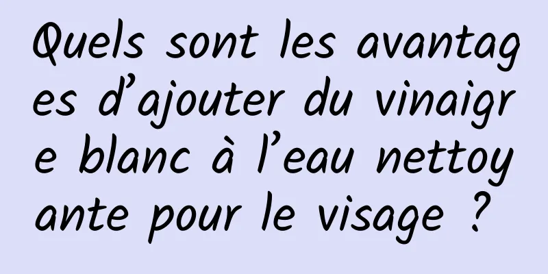 Quels sont les avantages d’ajouter du vinaigre blanc à l’eau nettoyante pour le visage ? 