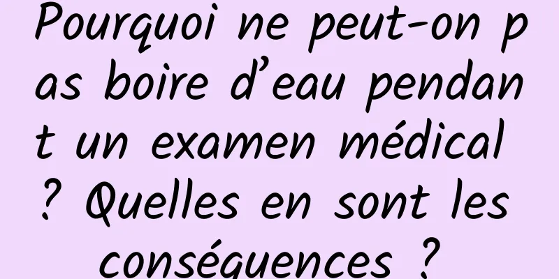 Pourquoi ne peut-on pas boire d’eau pendant un examen médical ? Quelles en sont les conséquences ? 