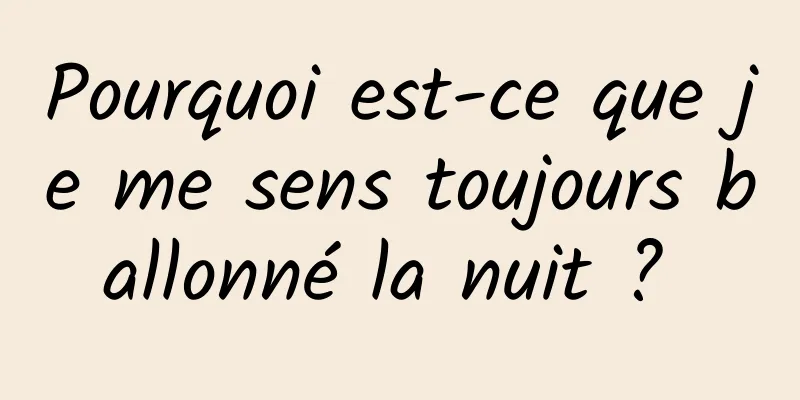 Pourquoi est-ce que je me sens toujours ballonné la nuit ? 