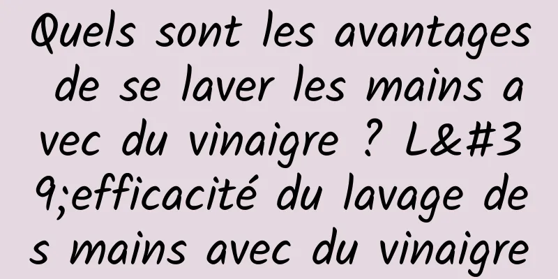 Quels sont les avantages de se laver les mains avec du vinaigre ? L'efficacité du lavage des mains avec du vinaigre