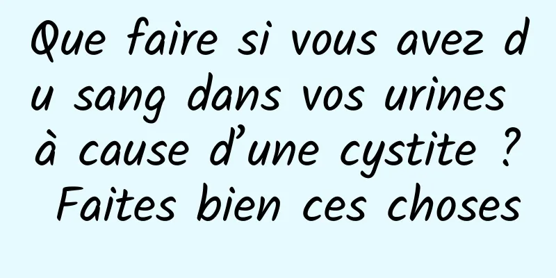 Que faire si vous avez du sang dans vos urines à cause d’une cystite ? Faites bien ces choses