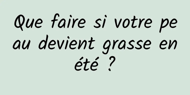 Que faire si votre peau devient grasse en été ? 