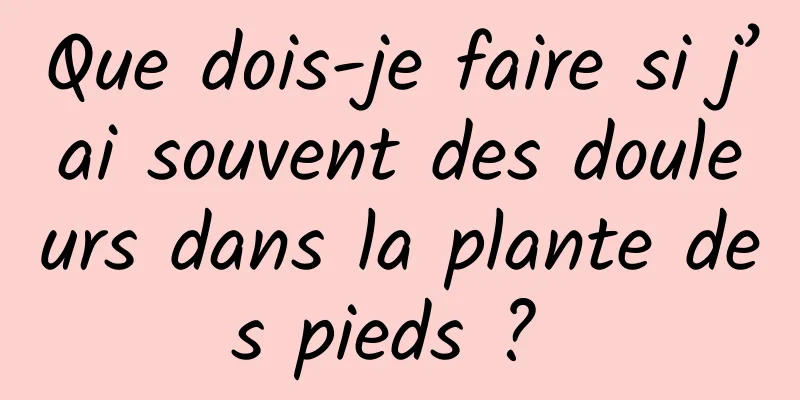 Que dois-je faire si j’ai souvent des douleurs dans la plante des pieds ? 