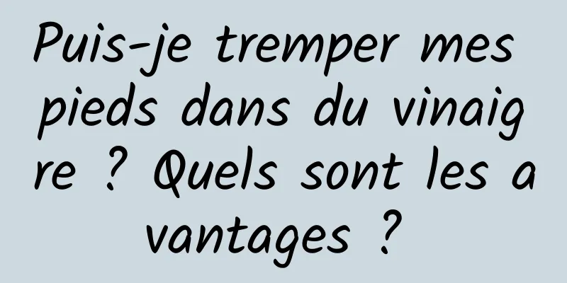 Puis-je tremper mes pieds dans du vinaigre ? Quels sont les avantages ? 