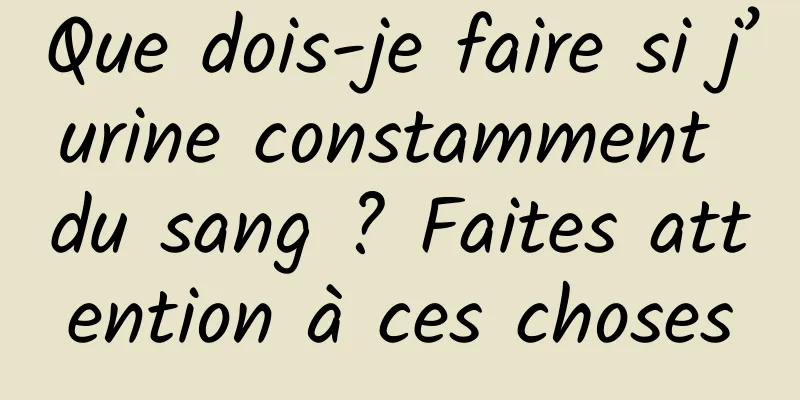 Que dois-je faire si j’urine constamment du sang ? Faites attention à ces choses