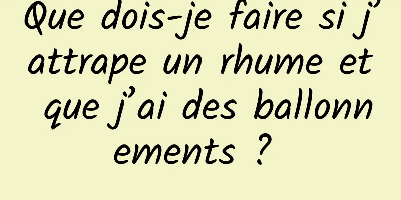 Que dois-je faire si j’attrape un rhume et que j’ai des ballonnements ? 