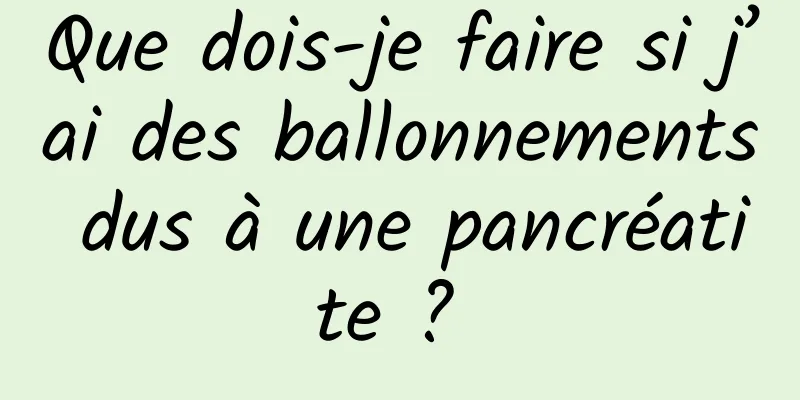 Que dois-je faire si j’ai des ballonnements dus à une pancréatite ? 