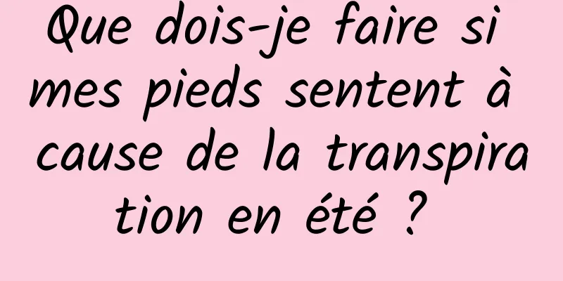 Que dois-je faire si mes pieds sentent à cause de la transpiration en été ? 