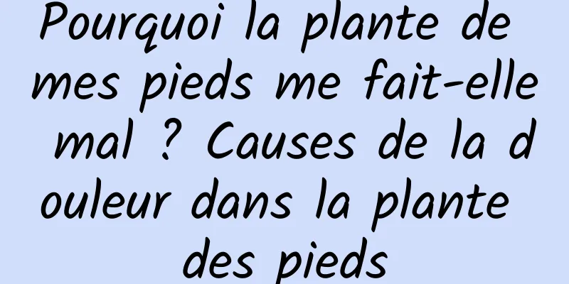 Pourquoi la plante de mes pieds me fait-elle mal ? Causes de la douleur dans la plante des pieds