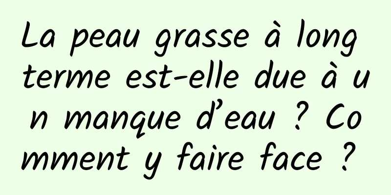 La peau grasse à long terme est-elle due à un manque d’eau ? Comment y faire face ? 