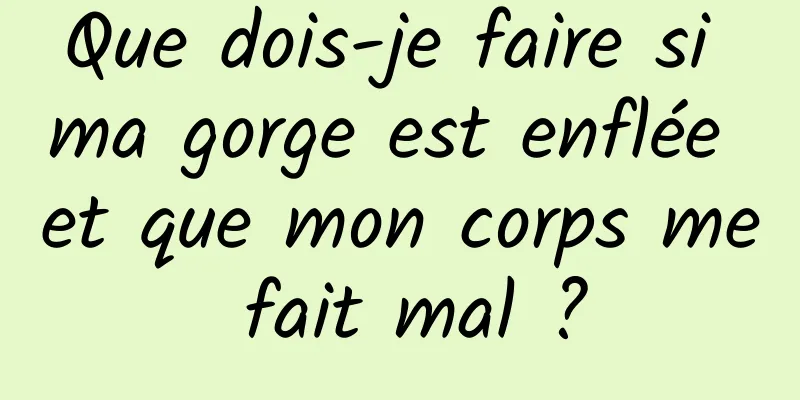 Que dois-je faire si ma gorge est enflée et que mon corps me fait mal ?