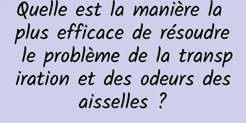 Quelle est la manière la plus efficace de résoudre le problème de la transpiration et des odeurs des aisselles ? 