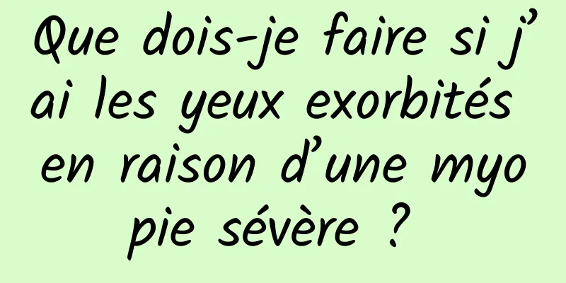 Que dois-je faire si j’ai les yeux exorbités en raison d’une myopie sévère ? 