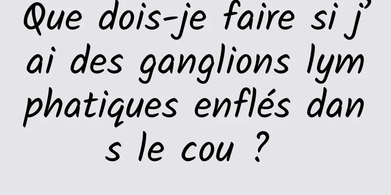 Que dois-je faire si j’ai des ganglions lymphatiques enflés dans le cou ? 