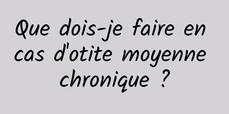 Que dois-je faire en cas d'otite moyenne chronique ?