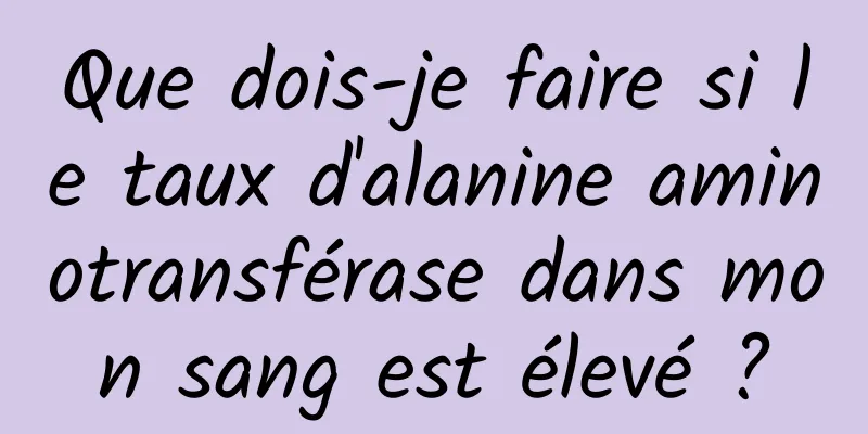 Que dois-je faire si le taux d'alanine aminotransférase dans mon sang est élevé ?