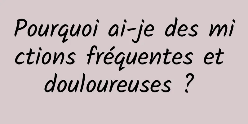 Pourquoi ai-je des mictions fréquentes et douloureuses ? 