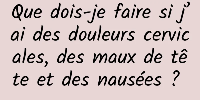 Que dois-je faire si j’ai des douleurs cervicales, des maux de tête et des nausées ? 