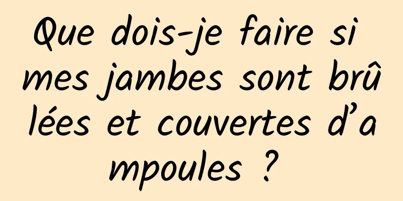 Que dois-je faire si mes jambes sont brûlées et couvertes d’ampoules ? 