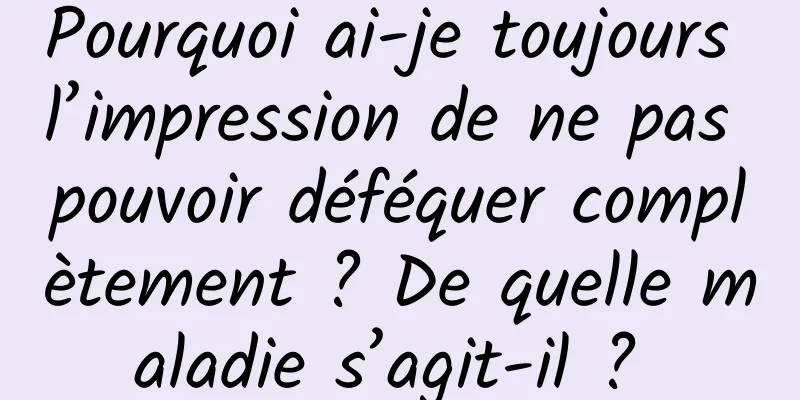 Pourquoi ai-je toujours l’impression de ne pas pouvoir déféquer complètement ? De quelle maladie s’agit-il ? 