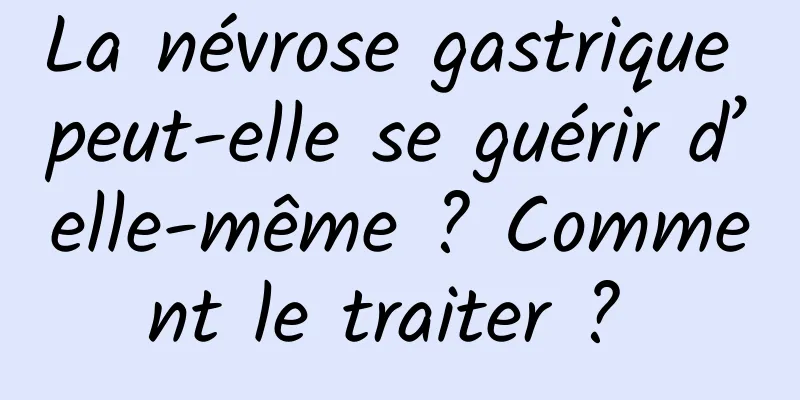 La névrose gastrique peut-elle se guérir d’elle-même ? Comment le traiter ? 