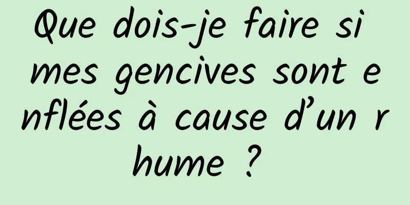 Que dois-je faire si mes gencives sont enflées à cause d’un rhume ? 