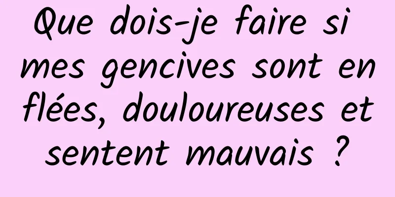 Que dois-je faire si mes gencives sont enflées, douloureuses et sentent mauvais ? 